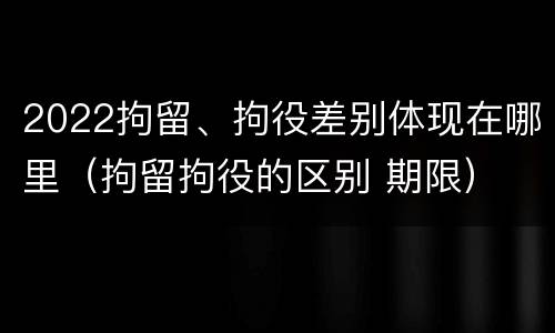 2022拘留、拘役差别体现在哪里（拘留拘役的区别 期限）