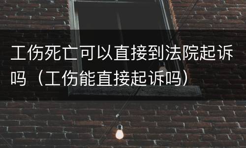 工伤死亡可以直接到法院起诉吗（工伤能直接起诉吗）