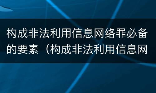 构成非法利用信息网络罪必备的要素（构成非法利用信息网络罪必备的要素是）