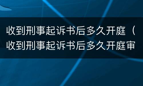收到刑事起诉书后多久开庭（收到刑事起诉书后多久开庭审理）