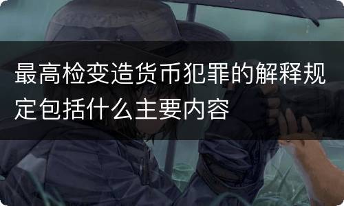 最高检变造货币犯罪的解释规定包括什么主要内容