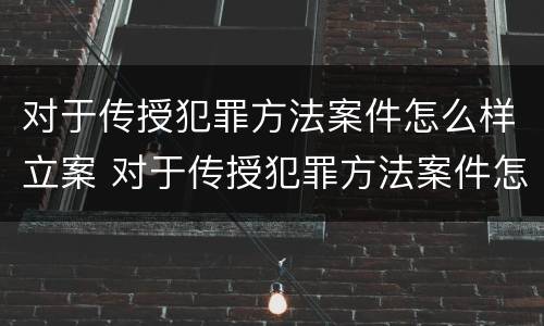 对于传授犯罪方法案件怎么样立案 对于传授犯罪方法案件怎么样立案审理