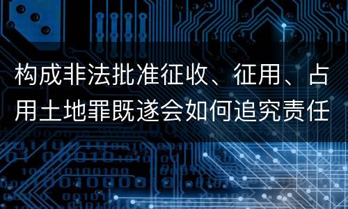 构成非法批准征收、征用、占用土地罪既遂会如何追究责任