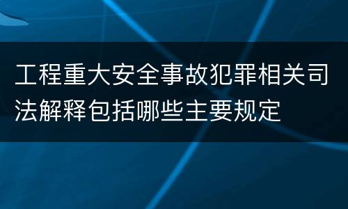工程重大安全事故犯罪相关司法解释包括哪些主要规定