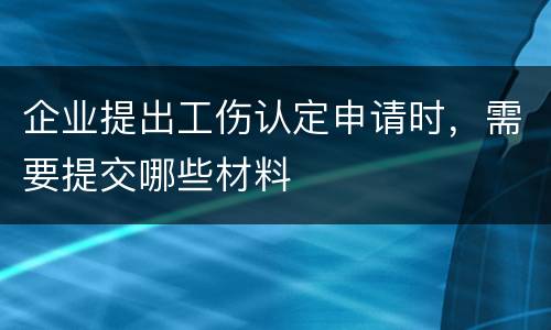 企业提出工伤认定申请时，需要提交哪些材料