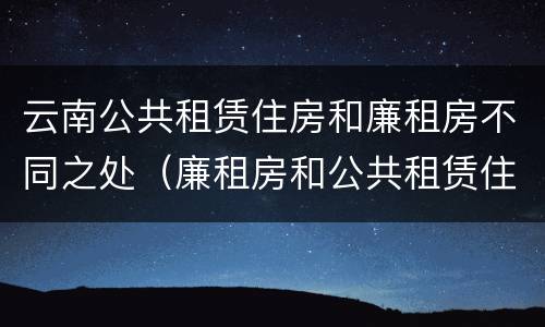 云南公共租赁住房和廉租房不同之处（廉租房和公共租赁住房的区别）