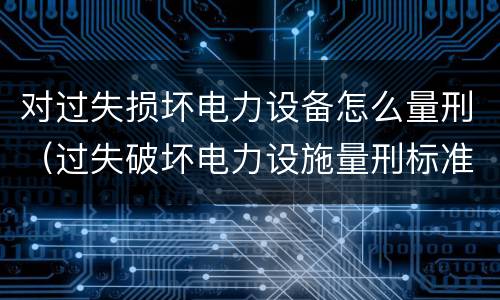 对过失损坏电力设备怎么量刑（过失破坏电力设施量刑标准）