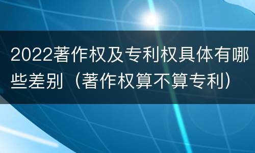 2022著作权及专利权具体有哪些差别（著作权算不算专利）