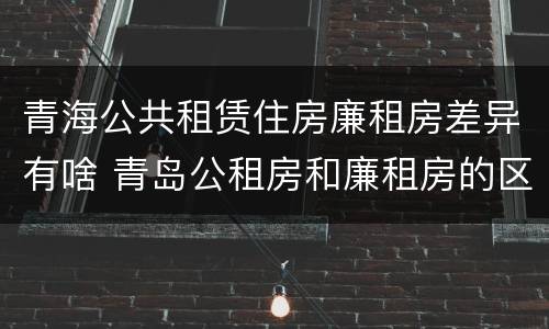 青海公共租赁住房廉租房差异有啥 青岛公租房和廉租房的区别