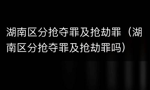湖南区分抢夺罪及抢劫罪（湖南区分抢夺罪及抢劫罪吗）