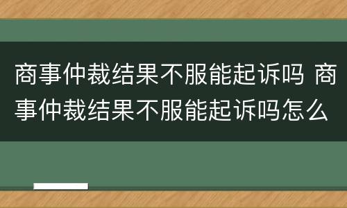 商事仲裁结果不服能起诉吗 商事仲裁结果不服能起诉吗怎么办