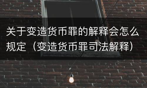 关于变造货币罪的解释会怎么规定（变造货币罪司法解释）
