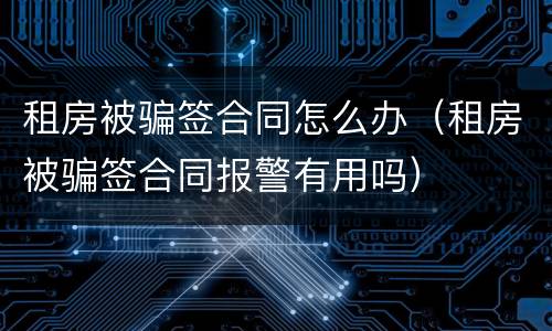 租房被骗签合同怎么办（租房被骗签合同报警有用吗）