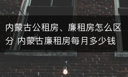 内蒙古公租房、廉租房怎么区分 内蒙古廉租房每月多少钱