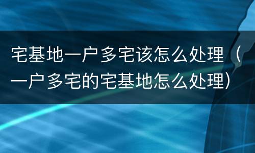 宅基地一户多宅该怎么处理（一户多宅的宅基地怎么处理）