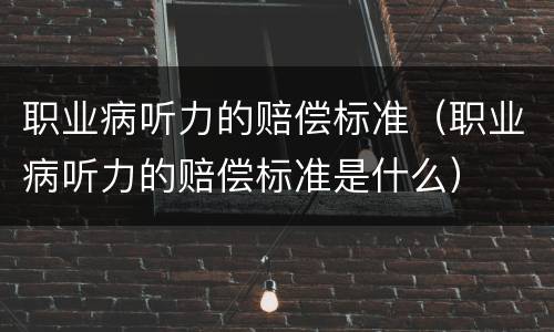 职业病听力的赔偿标准（职业病听力的赔偿标准是什么）