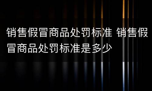销售假冒商品处罚标准 销售假冒商品处罚标准是多少
