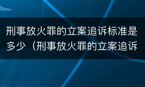 刑事放火罪的立案追诉标准是多少（刑事放火罪的立案追诉标准是多少条）