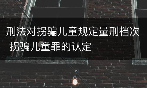 刑法对拐骗儿童规定量刑档次 拐骗儿童罪的认定