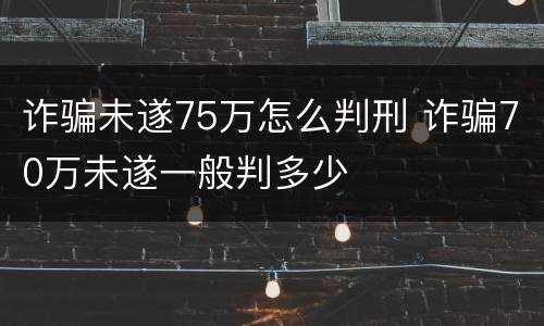 诈骗未遂75万怎么判刑 诈骗70万未遂一般判多少