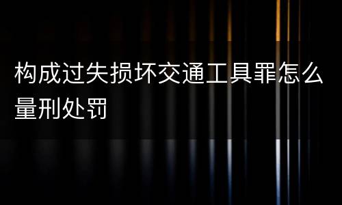 构成过失损坏交通工具罪怎么量刑处罚