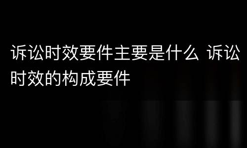 诉讼时效要件主要是什么 诉讼时效的构成要件