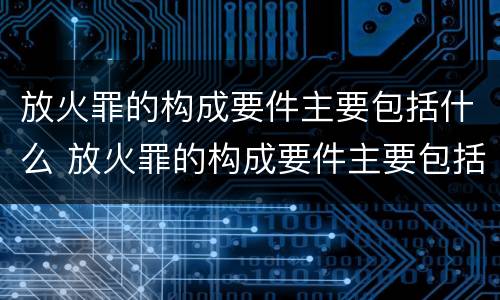 放火罪的构成要件主要包括什么 放火罪的构成要件主要包括什么和什么