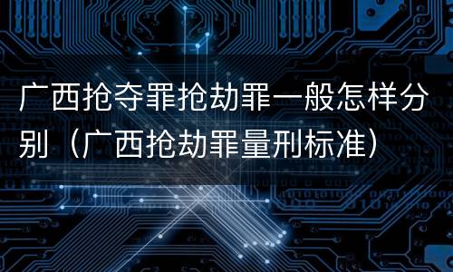 广西抢夺罪抢劫罪一般怎样分别（广西抢劫罪量刑标准）