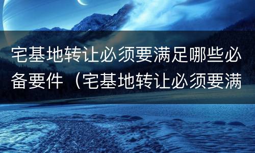 宅基地转让必须要满足哪些必备要件（宅基地转让必须要满足哪些必备要件要求）