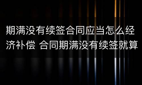 期满没有续签合同应当怎么经济补偿 合同期满没有续签就算辞退吗