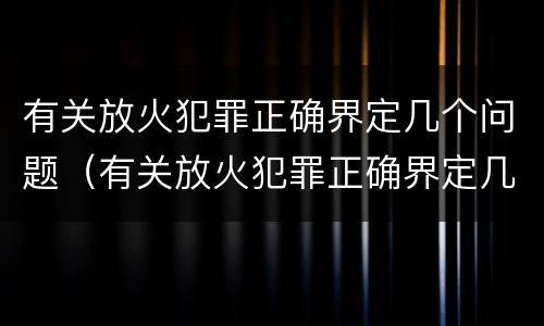 有关放火犯罪正确界定几个问题（有关放火犯罪正确界定几个问题是）