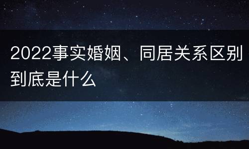 2022事实婚姻、同居关系区别到底是什么