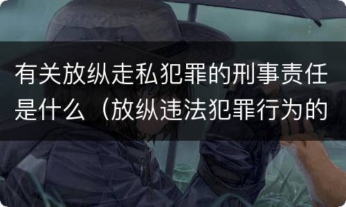 有关放纵走私犯罪的刑事责任是什么（放纵违法犯罪行为的罪名）