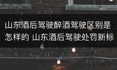 山东酒后驾驶醉酒驾驶区别是怎样的 山东酒后驾驶处罚新标准