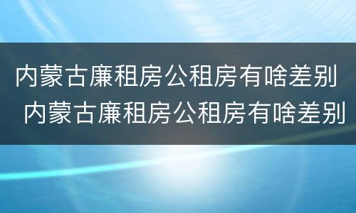内蒙古廉租房公租房有啥差别 内蒙古廉租房公租房有啥差别吗