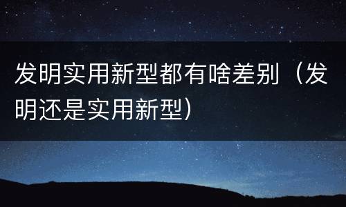 发明实用新型都有啥差别（发明还是实用新型）