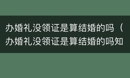 办婚礼没领证是算结婚的吗（办婚礼没领证是算结婚的吗知乎）
