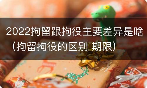 2022拘留跟拘役主要差异是啥（拘留拘役的区别 期限）