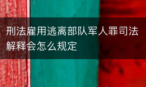 刑法雇用逃离部队军人罪司法解释会怎么规定