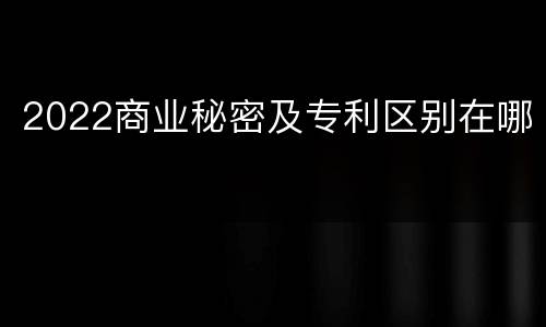 2022商业秘密及专利区别在哪