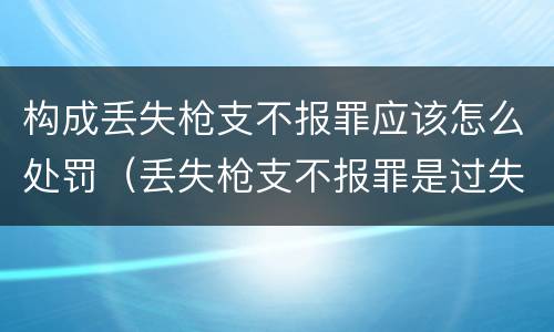 构成丢失枪支不报罪应该怎么处罚（丢失枪支不报罪是过失还是故意）