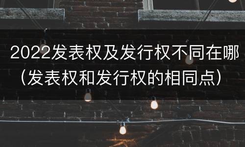 2022发表权及发行权不同在哪（发表权和发行权的相同点）