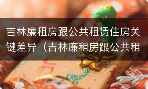 吉林廉租房跟公共租赁住房关键差异（吉林廉租房跟公共租赁住房关键差异是什么）