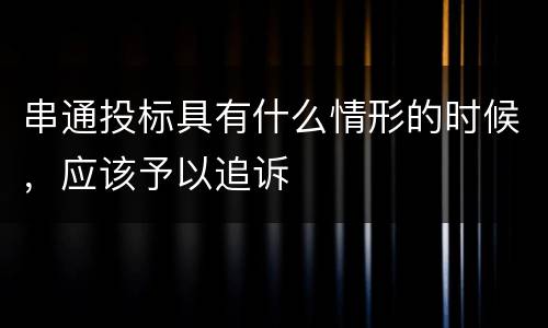 串通投标具有什么情形的时候，应该予以追诉