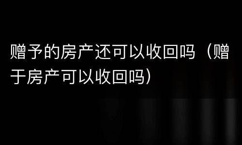 赠予的房产还可以收回吗（赠于房产可以收回吗）