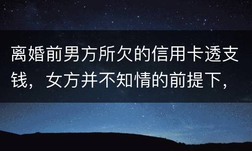 离婚前男方所欠的信用卡透支钱，女方并不知情的前提下，离婚后，女方用承担吗