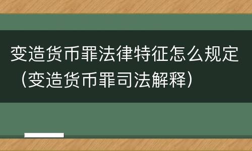 变造货币罪法律特征怎么规定（变造货币罪司法解释）