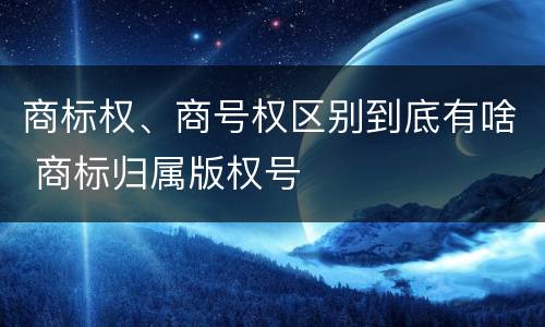 商标权、商号权区别到底有啥 商标归属版权号