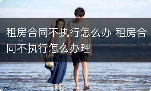 租房合同不执行怎么办 租房合同不执行怎么办理