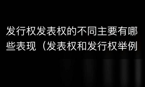 发行权发表权的不同主要有哪些表现（发表权和发行权举例）